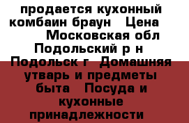 продается кухонный комбаин браун › Цена ­ 5 000 - Московская обл., Подольский р-н, Подольск г. Домашняя утварь и предметы быта » Посуда и кухонные принадлежности   